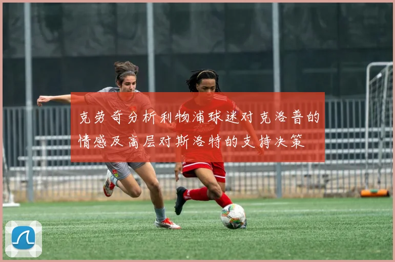 克劳奇分析利物浦球迷对克洛普的情感及高层对斯洛特的支持决策