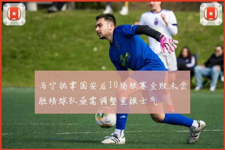 马宁执掌国安后10场联赛全败未尝胜绩球队亟需调整重振士气