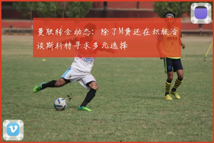 曼联转会动态：除了M费还在积极洽谈斯科特寻求多元选择