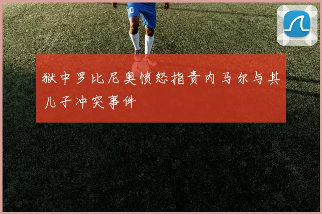 狱中罗比尼奥愤怒指责内马尔与其儿子冲突事件