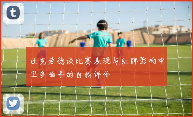 让克劳德谈比赛表现与红牌影响中卫多面手的自我评价