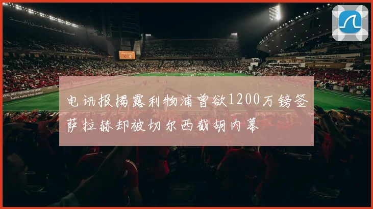 电讯报揭露利物浦曾欲1200万镑签萨拉赫却被切尔西截胡内幕