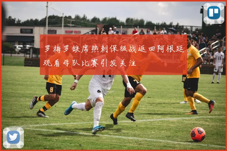罗梅罗缺席热刺保级战返回阿根廷观看母队比赛引发关注