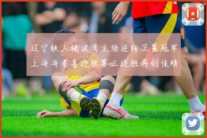 辽宁铁人楠波湾主场逆转卫冕冠军上海海港喜迎联赛三连胜再创佳绩