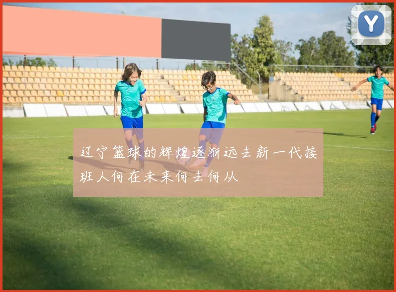 辽宁篮球的辉煌逐渐远去新一代接班人何在未来何去何从