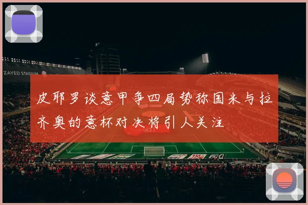 皮耶罗谈意甲争四局势称国米与拉齐奥的意杯对决将引人关注