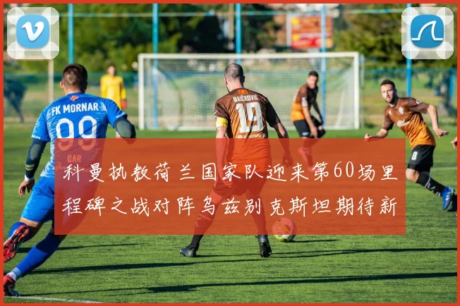 科曼执教荷兰国家队迎来第60场里程碑之战对阵乌兹别克斯坦期待新突破
