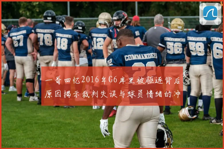 一哥回忆2016年G6库里被驱逐背后原因揭示裁判失误与球员情绪的冲突