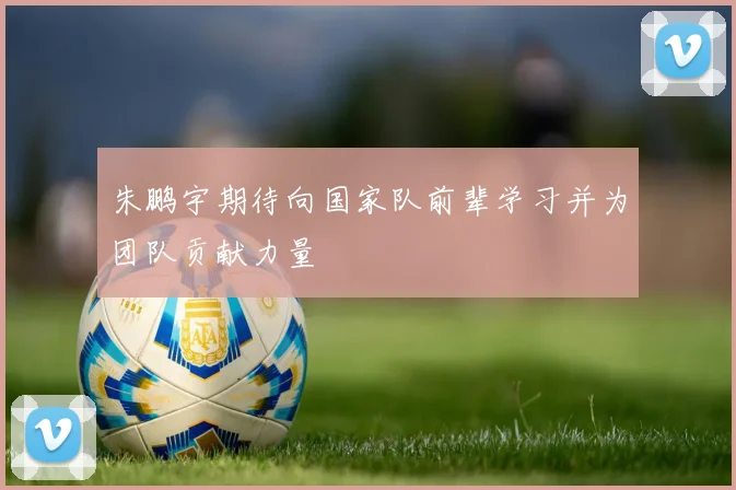 朱鹏宇期待向国家队前辈学习并为团队贡献力量