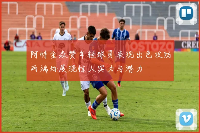 阿特金森赞年轻球员表现出色攻防两端均展现惊人实力与潜力