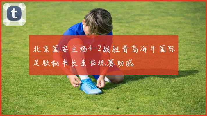 北京国安主场4-2战胜青岛海牛国际足联秘书长亲临观赛助威