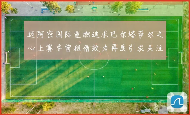 迈阿密国际重燃追求巴尔塔萨尔之心上赛季曾租借效力再度引发关注