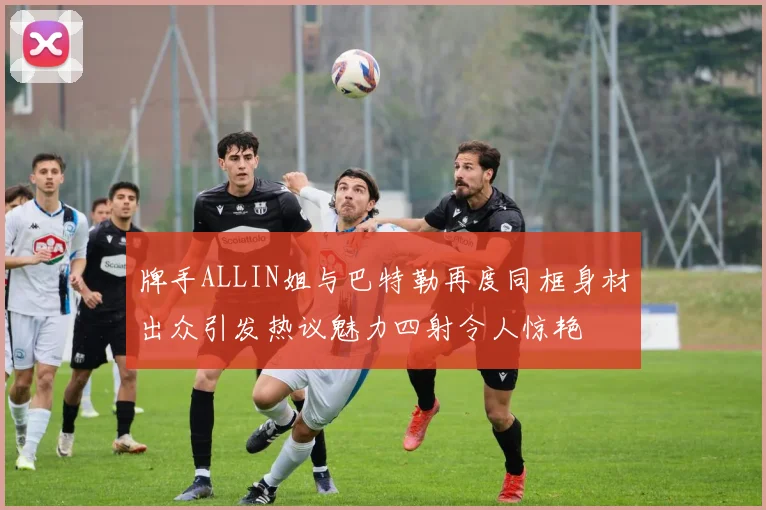 牌手ALLIN姐与巴特勒再度同框身材出众引发热议魅力四射令人惊艳