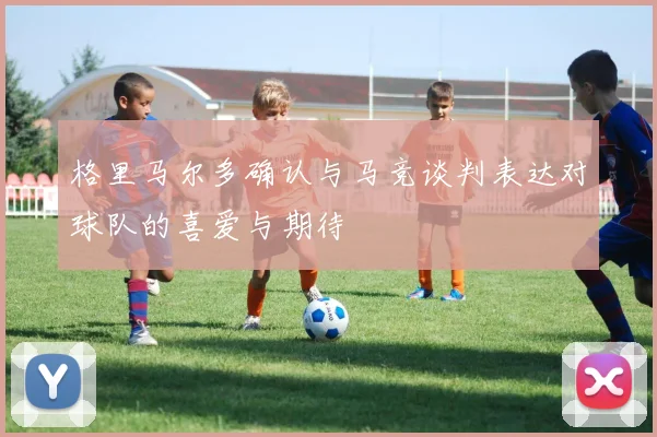 格里马尔多确认与马竞谈判表达对球队的喜爱与期待