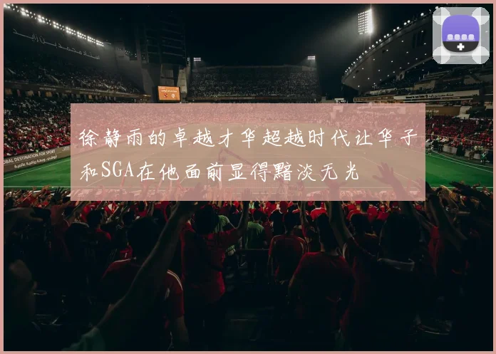 徐静雨的卓越才华超越时代让华子和SGA在他面前显得黯淡无光