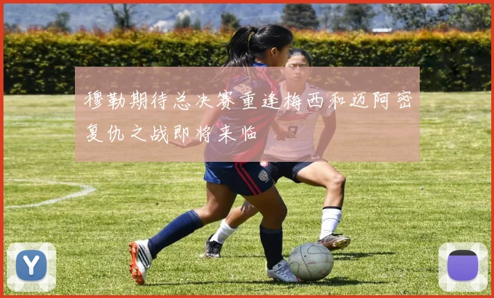 穆勒期待总决赛重逢梅西和迈阿密复仇之战即将来临